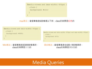 Media Queries
max寫法：當螢幕寬度600像素以下時，class的背景是紅色的
Min寫法：當螢幕寬度超過900像素時，
class的背景是灰色的
混合寫法：當螢幕寬度在600~900像素時，
class的背景是深灰色的
 