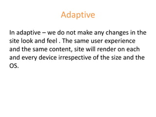 Adaptive
In adaptive – we do not make any changes in the
site look and feel . The same user experience
and the same content, site will render on each
and every device irrespective of the size and the
OS.
 