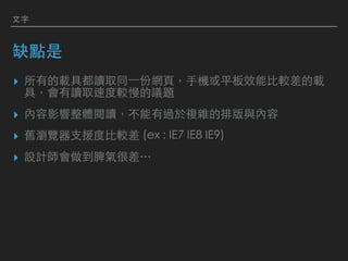 ⽂字
缺點是
▸ 所有的載具都讀取同⼀份網⾴，⼿機或平板效能⽐較差的載
具，會有讀取速度較慢的議題
▸ 內容影響整體閱讀，不能有過於複雜的排版與內容
▸ 舊瀏覽器⽀援度⽐較差 (ex : IE7 IE8 IE9)
▸ 設計師會做到脾氣很差…
 