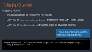 Media Queries
Targeting Mobile
@media screen and (max-device-width: 773px) and (max-device-height: 435px) {
body { background: red; }
}
• The design should be responsive, not specific
• Don’t rely on min-resolution: 2dppx - this targets Macs with Retina Display
• Don’t rely on @media handheld, this is for older, flip-style (etc) phones
These dimensions target the
largest Android device
 