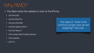 Why RWD?
• The client wants the website to work on the iPhone.
• And the iPad
• And the iPad Pro
• And the iPad Mini
• And the Galaxy Note 3
• And the Nexus 7
• And myriad other Android devices
• And watches
• And TV…
The days of “what is the
minimum screen size we are
targeting?” are over.
 