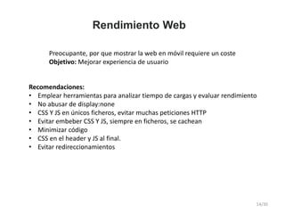 Rendimiento Web
Preocupante, por que mostrar la web en móvil requiere un coste
Objetivo: Mejorar experiencia de usuario
Recomendaciones:
• Emplear herramientas para analizar tiempo de cargas y evaluar rendimiento
• No abusar de display:none
• CSS Y JS en únicos ficheros, evitar muchas peticiones HTTP
• Evitar embeber CSS Y JS, siempre en ficheros, se cachean
• Minimizar código
• CSS en el header y JS al final.
• Evitar redireccionamientos
14/30
 