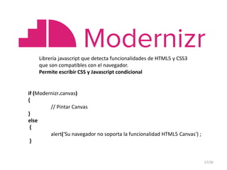 Librería javascript que detecta funcionalidades de HTML5 y CSS3
que son compatibles con el navegador.
Permite escribir CSS y Javascript condicional
if (Modernizr.canvas)
{
// Pintar Canvas
}
else
{
alert(‘Su navegador no soporta la funcionalidad HTML5 Canvas') ;
}
17/30
 