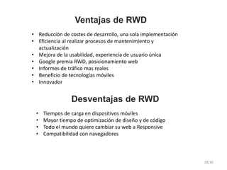 Ventajas de RWD
• Reducción de costes de desarrollo, una sola implementación
• Eficiencia al realizar procesos de mantenimiento y
actualización
• Mejora de la usabilidad, experiencia de usuario única
• Google premia RWD, posicionamiento web
• Informes de tráfico mas reales
• Beneficio de tecnologías móviles
• Innovador
Desventajas de RWD
• Tiempos de carga en dispositivos móviles
• Mayor tiempo de optimización de diseño y de código
• Todo el mundo quiere cambiar su web a Responsive
• Compatibilidad con navegadores
18/30
 