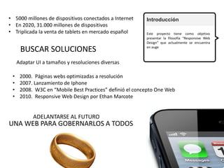 Introducción
Este proyecto tiene como objetivo
presentar la filosofía “Responsive Web
Design” que actualmente se encuentra
en auge
• 5000 millones de dispositivos conectados a Internet
• En 2020, 31.000 millones de dispositivos
• Triplicada la venta de tablets en mercado español
BUSCAR SOLUCIONES
Adaptar UI a tamaños y resoluciones diversas
• 2000. Páginas webs optimizadas a resolución
• 2007. Lanzamiento de Iphone
• 2008. W3C en “Mobile Best Practices” definió el concepto One Web
• 2010. Responsive Web Design por Ethan Marcote
ADELANTARSE AL FUTURO
UNA WEB PARA GOBERNARLOS A TODOS
2
 