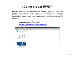 ¿Cómo probar RWD?
Existen multitud de herramientas Online, que nos permiten
probar dispositivos del mercado, redimensionar nuestro
navegador, plugins que nos proporcionan las dimensiones del
viewport
Quirktools.com / Screenfly
(https://quirktools.com/screenfly/)
21/30
 