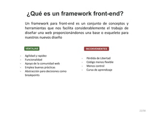 ¿Qué es un framework front-end?
Un framework para front-end es un conjunto de conceptos y
herramientas que nos facilita considerablemente el trabajo de
diseñar una web proporcionándonos una base o esqueleto para
nuestros nuevos diseño
- Agilidad y rapidez
- Funcionalidad
- Apoyo de la comunidad web
- Emplea buenas prácticas
- Abstracción para decisiones como
breakpoints
- Pérdida de Libertad
- Código menos flexible
- Menos control
- Curva de aprendizaje
INCONVENIENTESVENTAJAS
22/30
 