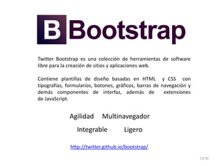 Twitter Bootstrap es una colección de herramientas de software
libre para la creación de sitios y aplicaciones web.
Contiene plantillas de diseño basadas en HTML y CSS con
tipografías, formularios, botones, gráficos, barras de navegación y
demás componentes de interfaz, además de extensiones
de JavaScript.
Agilidad Multinavegador
Integrable Ligero
http://twitter.github.io/bootstrap/
23/30
 