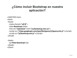 ¿Cómo incluir Bootstrap en nuestra
aplicación?
<!DOCTYPE html>
<html>
<head>
<meta charset="utf-8">
<title>Bootstrap</title>
<link rel="stylesheet" href="css/bootstrap.min.css">
<script src="//ajax.googleapis.com/ajax/libs/jquery/1/jquery.min.js"></script>
<script src="js/bootstrap.min.js"></script>
</head>
<body>
<p>!Hola Bootstrap!</p>
</body>
</html>
25/30
 