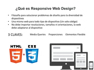 ¿Qué es Responsive Web Design?
• Filosofía para solucionar problemas de diseño para la diversidad de
dispositivos
• Una misma web para todo tipo de dispositivo (Un solo código)
• No debe importar resoluciones, tamaños ni orientaciones, la web
debe adaptarse al dispositivo
3 CLAVES: Media Queries Proporciones Elementos Flexible
3
 