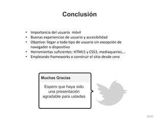 Muchas Gracias
Espero que haya sido
una presentación
agradable para ustedes
• Importancia del usuario móvil
• Buenas experiencias de usuario y accesibilidad
• Objetivo: llegar a todo tipo de usuario sin excepción de
navegador o dispositivo
• Herramientas suficientes: HTML5 y CSS3, mediaqueries,…
• Empleando frameworks o construir el sitio desde cero
Conclusión
30/30
 
