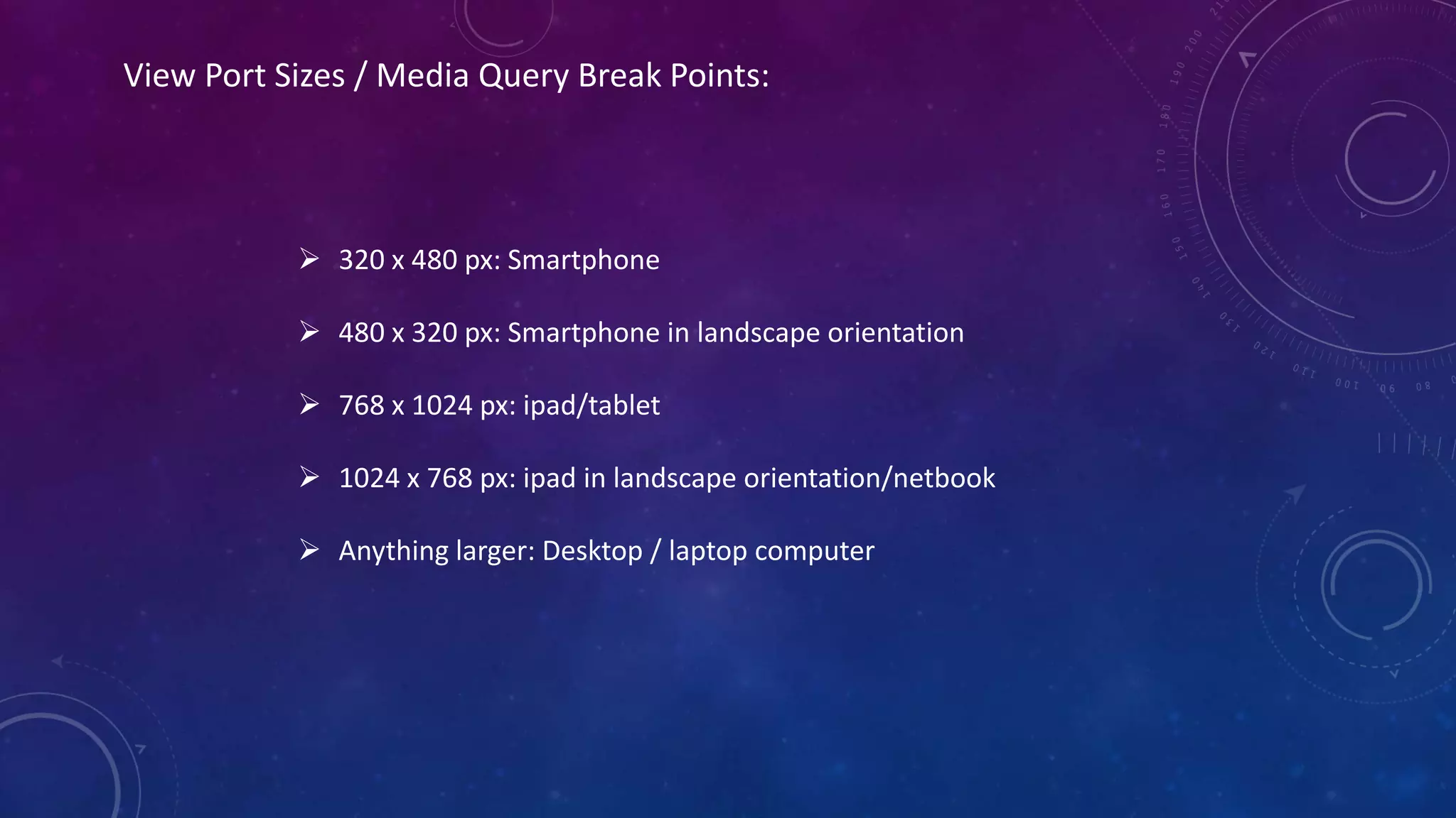 View Port Sizes / Media Query Break Points:
 320 x 480 px: Smartphone
 480 x 320 px: Smartphone in landscape orientation
 768 x 1024 px: ipad/tablet
 1024 x 768 px: ipad in landscape orientation/netbook
 Anything larger: Desktop / laptop computer
 