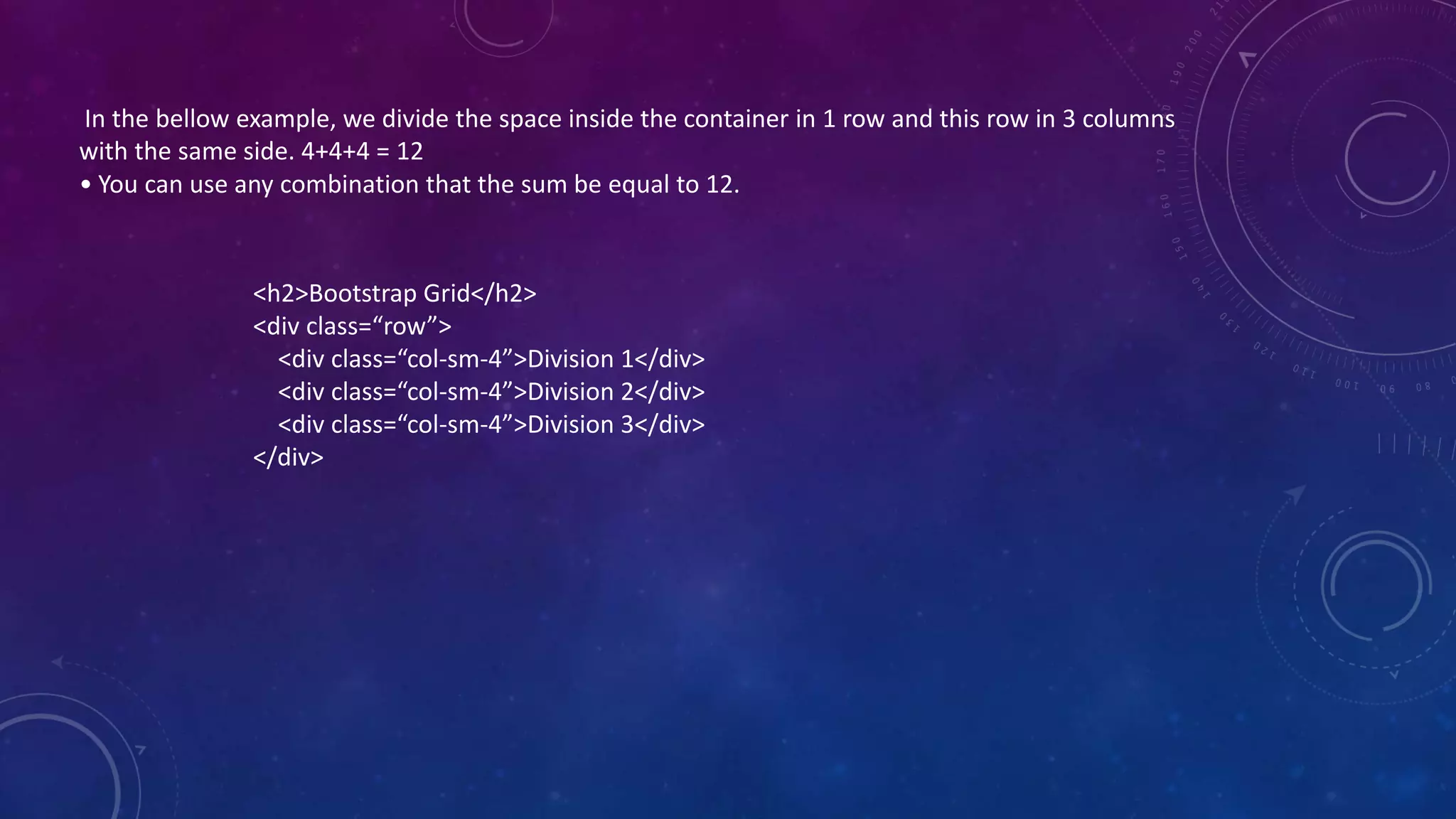 In the bellow example, we divide the space inside the container in 1 row and this row in 3 columns
with the same side. 4+4+4 = 12
• You can use any combination that the sum be equal to 12.
<h2>Bootstrap Grid</h2>
<div class=“row”>
<div class=“col-sm-4”>Division 1</div>
<div class=“col-sm-4”>Division 2</div>
<div class=“col-sm-4”>Division 3</div>
</div>
 