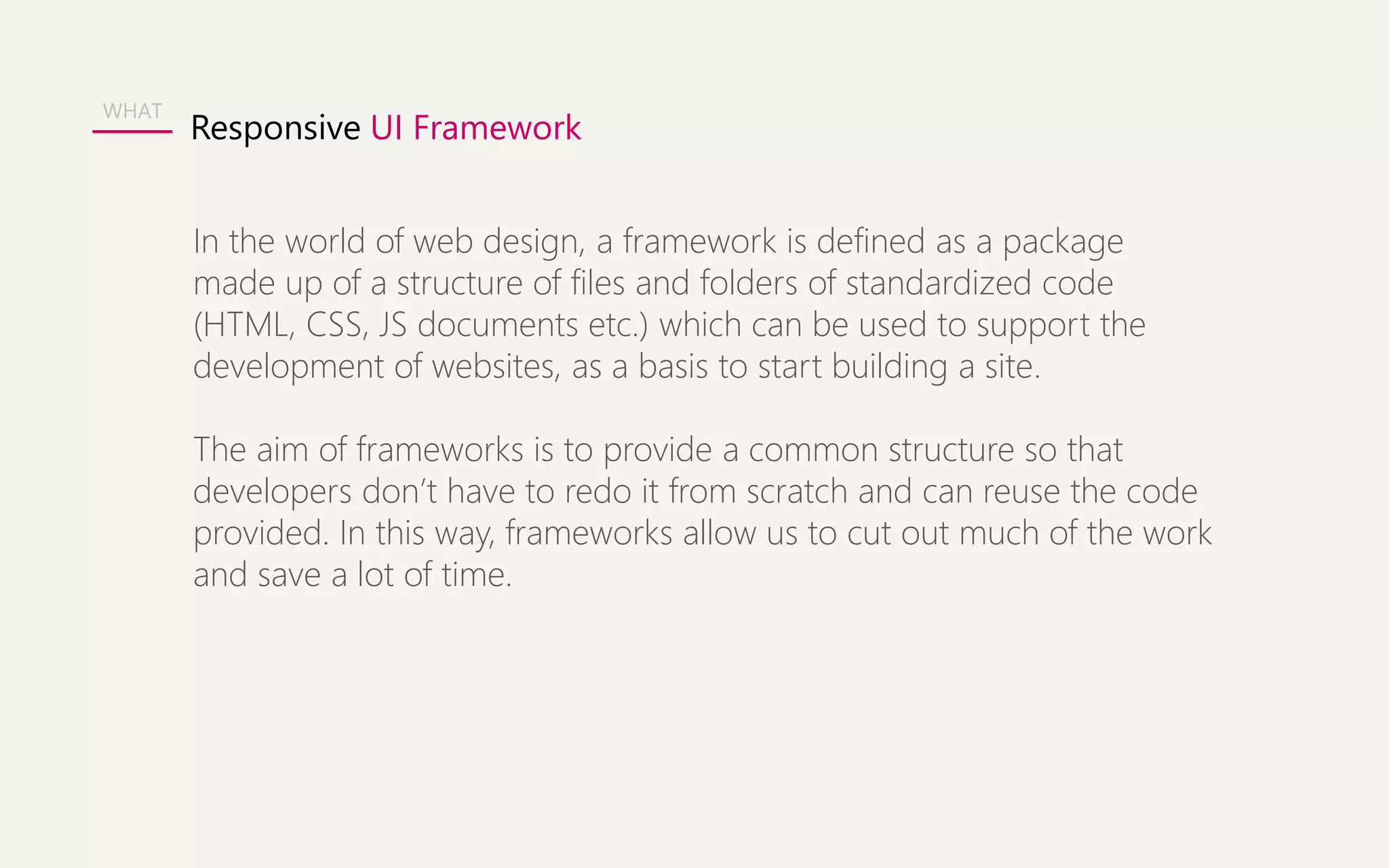 Responsive UI Framework 
WHAT 
In the world of web design, a framework is defined as a package 
made up of a structure of files and folders of standardized code 
(HTML, CSS, JS documents etc.) which can be used to support the 
development of websites, as a basis to start building a site. 
The aim of frameworks is to provide a common structure so that 
developers don’t have to redo it from scratch and can reuse the code 
provided. In this way, frameworks allow us to cut out much of the work 
and save a lot of time. 
 
