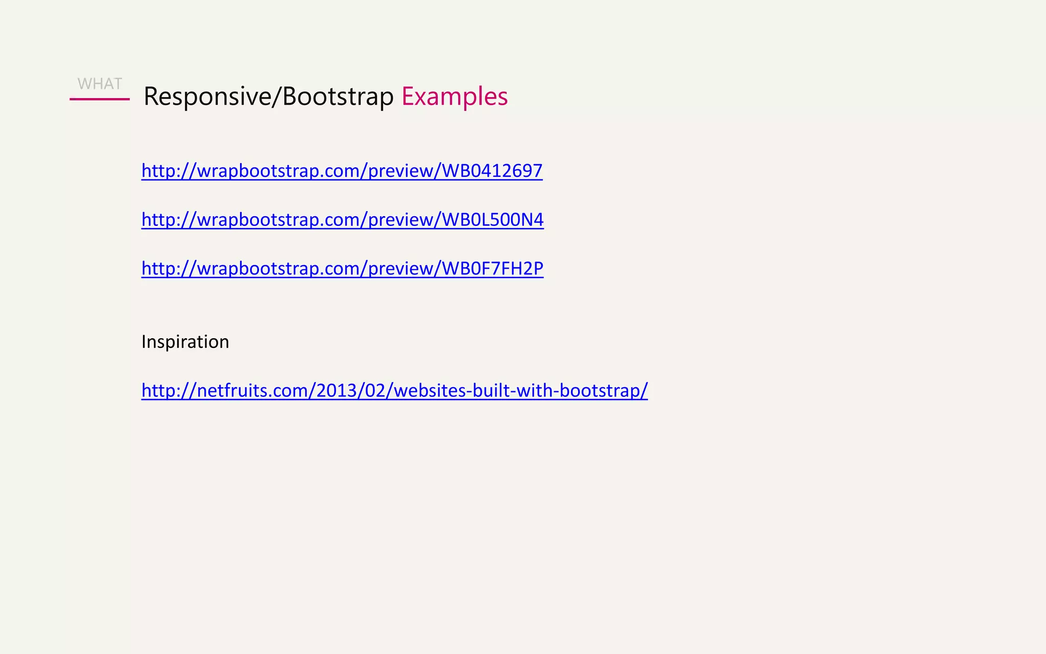 WHAT 
Responsive/Bootstrap Examples 
http://wrapbootstrap.com/preview/WB0412697 
http://wrapbootstrap.com/preview/WB0L500N4 
http://wrapbootstrap.com/preview/WB0F7FH2P 
Inspiration 
http://netfruits.com/2013/02/websites-built-with-bootstrap/ 
 