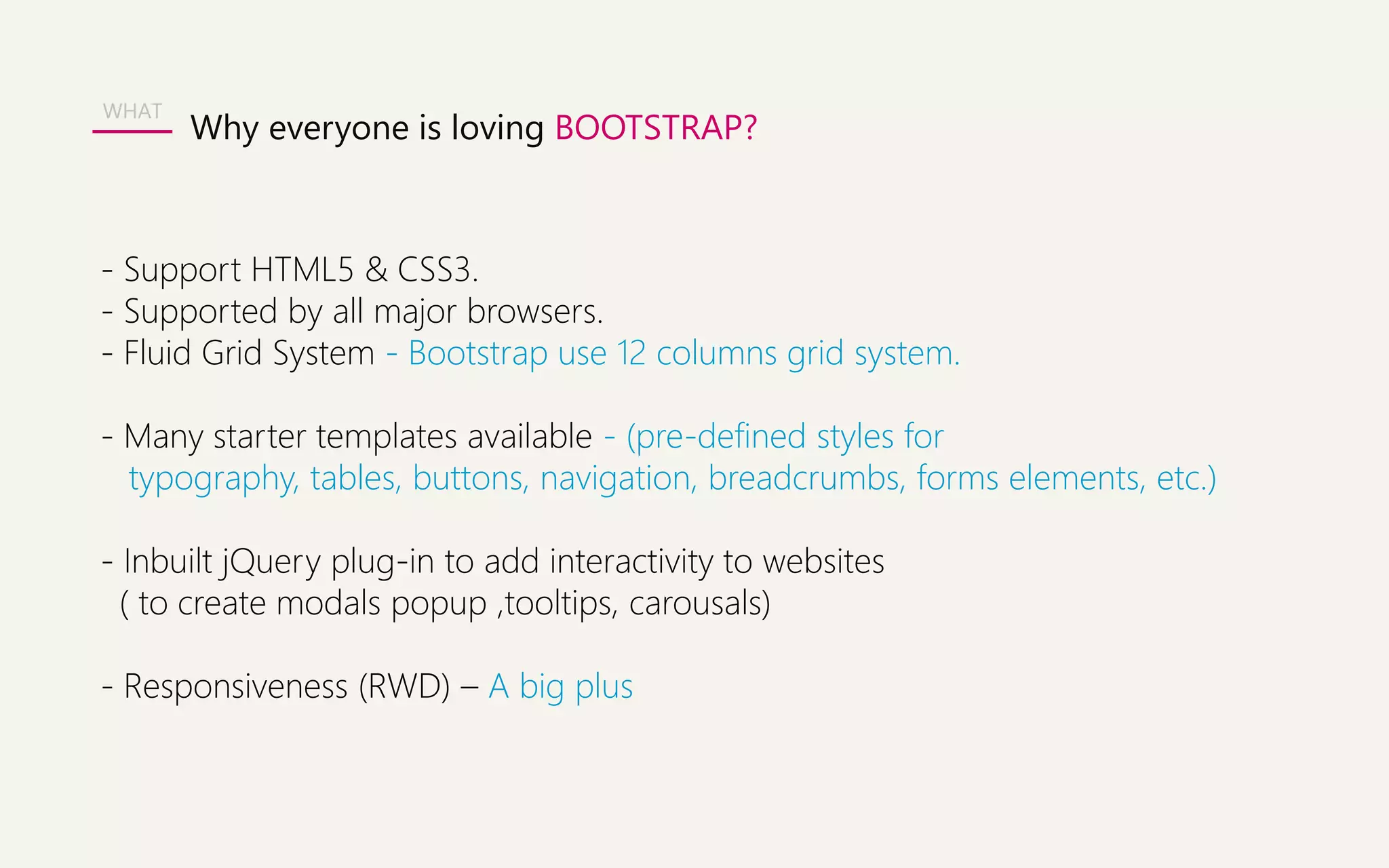 WHAT 
Why everyone is loving BOOTSTRAP? 
- Support HTML5 & CSS3. 
- Supported by all major browsers. 
- Fluid Grid System - Bootstrap use 12 columns grid system. 
- Many starter templates available - (pre-defined styles for 
typography, tables, buttons, navigation, breadcrumbs, forms elements, etc.) 
- Inbuilt jQuery plug-in to add interactivity to websites 
( to create modals popup ,tooltips, carousals) 
- Responsiveness (RWD) – A big plus 
 