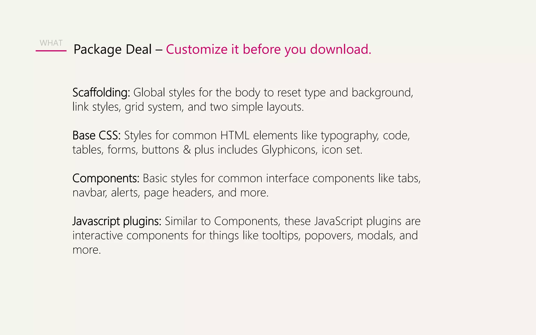 WHAT 
Package Deal – Customize it before you download. 
Scaffolding: Global styles for the body to reset type and background, 
link styles, grid system, and two simple layouts. 
Base CSS: Styles for common HTML elements like typography, code, 
tables, forms, buttons & plus includes Glyphicons, icon set. 
Components: Basic styles for common interface components like tabs, 
navbar, alerts, page headers, and more. 
Javascript plugins: Similar to Components, these JavaScript plugins are 
interactive components for things like tooltips, popovers, modals, and 
more. 
 