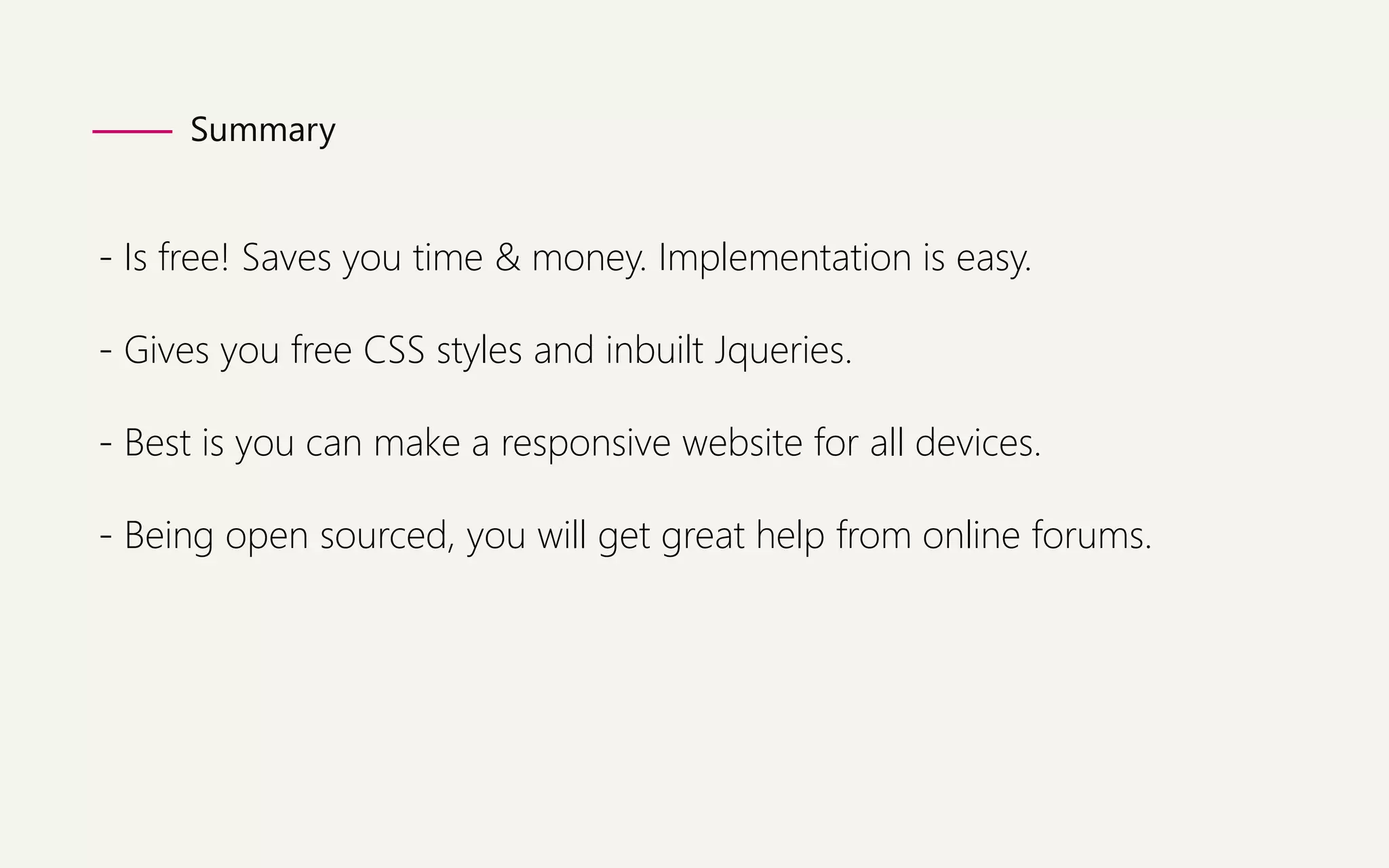 Summary 
- Is free! Saves you time & money. Implementation is easy. 
- Gives you free CSS styles and inbuilt Jqueries. 
- Best is you can make a responsive website for all devices. 
- Being open sourced, you will get great help from online forums. 
 