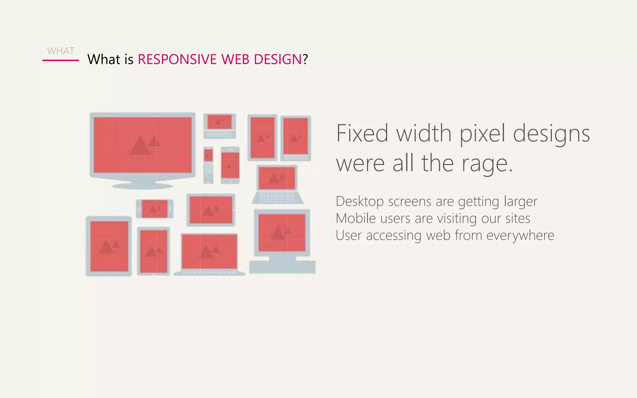 What is RESPONSIVE WEB DESIGN? 
Fixed width pixel designs 
were all the rage. 
Desktop screens are getting larger 
Mobile users are visiting our sites 
User accessing web from everywhere 
WHAT 
 