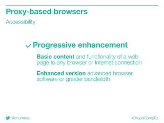 @chumillas #DrupalCampEs
Progressive enhancement
Basic content and functionality of a web
page to any browser or Internet connection
Enhanced version advanced browser
software or greater bandwidth
Proxy-based browsers
Accessibility
 