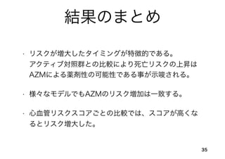 結果のまとめ
• リスクが増大したタイミングが特徴的である。   
アクティブ対照群との比較により死亡リスクの上昇は
AZMによる薬剤性の可能性である事が示唆される。
• 様々なモデルでもAZMのリスク増加は一致する。
• 心血管リスクスコアごとの比較では、スコアが高くな
るとリスク増大した。
35
 
