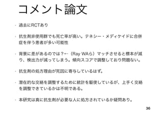 36
コメント論文
• 過去にRCTあり
• 抗生剤非使用群でも死亡率が高い。テネシー・メディケイドに合併
症を伴う患者が多い可能性
• 背景に差があるのでは？←（Ray WAら）マッチさせると標本が減
り、検出力が減ってしまう。傾向スコアで調整しており問題ない。
• 抗生剤の処方理由が死因に寄与しているはず。
• 潜在的な交絡を調整するために統計を駆使しているが、上手く交絡
を調整できているかは不明である。
• 本研究は真に抗生剤が必要な人に処方されているか疑問あり。
 