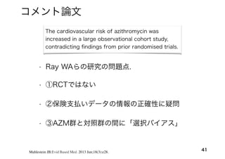 The cardiovascular risk of azithromycin was
increased in a large observational cohort study,
contradicting ﬁndings from prior randomised trials.
• ①RCTではない
• ②保険支払いデータの情報の正確性に疑問
• ③AZM群と対照群の間に「選択バイアス」
41Muhlestein JB:Evid Based Med. 2013 Jun;18(3):e28.
• Ray WAらの研究の問題点.
コメント論文
 