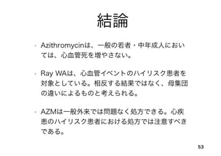 結論
• Azithromycinは、一般の若者・中年成人におい
ては、心血管死を増やさない。
• Ray WAは、心血管イベントのハイリスク患者を
対象としている。相反する結果ではなく、母集団
の違いによるものと考えられる。
• AZMは一般外来では問題なく処方できる。心疾
患のハイリスク患者における処方では注意すべき
である。
53
 