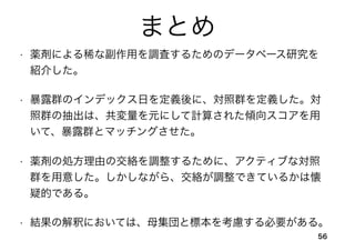 まとめ
• 薬剤による稀な副作用を調査するためのデータベース研究を
紹介した。
• 暴露群のインデックス日を定義後に、対照群を定義した。対
照群の抽出は、共変量を元にして計算された傾向スコアを用
いて、暴露群とマッチングさせた。
• 薬剤の処方理由の交絡を調整するために、アクティブな対照
群を用意した。しかしながら、交絡が調整できているかは懐
疑的である。
• 結果の解釈においては、母集団と標本を考慮する必要がある。
56
 