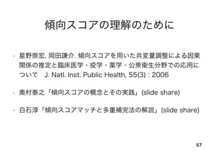 傾向スコアの理解のために
• 星野崇宏, 岡田謙介. 傾向スコアを用いた共変量調整による因果
関係の推定と臨床医学・疫学・薬学・公衆衛生分野での応用に
ついて J. Natl. Inst. Public Health, 55(3) : 2006
• 奥村泰之「傾向スコアの概念とその実践」(slide share)
• 白石淳「傾向スコアマッチと多重補完法の解説」(slide share)
57
 