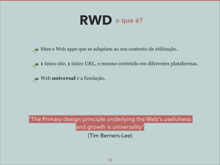 RWD o que é?
Sites e Web apps que se adaptam ao seu contexto de utilização.
1 único site, 1 único URL, o mesmo conteúdo em diferentes plataformas.
Web universal é a fundação.

"The Primary design principle underlying the Web's usefulness
and growth is universality"
(Tim Berners-Lee)

12

 