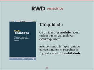 RWD

PRINCÍPIOS

Ubiquidade
Os utilizadores mobile fazem
tudo o que os utilizadores
desktop fazem
se o conteúdo for apresentado
correctamente e respeitar as
regras básicas de usabilidade.

22

 