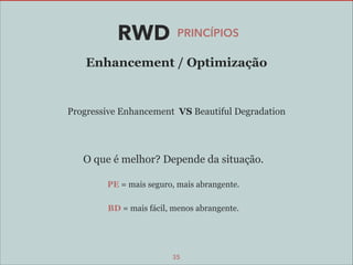 RWD

PRINCÍPIOS

Enhancement / Optimização

Progressive Enhancement VS Beautiful Degradation

O que é melhor? Depende da situação.
PE = mais seguro, mais abrangente.
BD = mais fácil, menos abrangente.

35

 