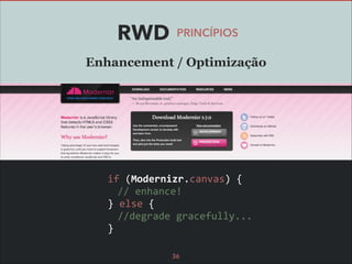 RWD

PRINCÍPIOS

Enhancement / Optimização

	
  if	
  (Modernizr.canvas)	
  {	
  
	
  	
   //	
  enhance!	
  
	
  }	
  else	
  {	
  
	
  	
   //degrade	
  gracefully...	
  
	
  }
36

 