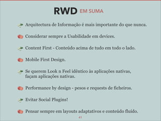 RWD EM SUMA
Arquitectura de Informação é mais importante do que nunca.
Considerar sempre a Usabilidade em devices.
Content First - Conteúdo acima de tudo em todo o lado.
Mobile First Design.
Se querem Look n Feel idêntico às aplicações nativas,  
façam aplicações nativas.
Performance by design - pesos e requests de ficheiros.
Evitar Social Plugins!
Pensar sempre em layouts adaptativos e conteúdo fluído.
41

 
