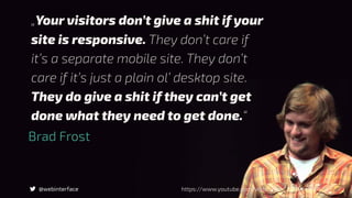 @webinterface
Brad Frost
https://www.youtube.com/watch?v=nE0CRMm59BY
„Your visitors don’t give a shit if your
site is responsive. They don’t care if
it’s a separate mobile site. They don’t
care if it’s just a plain ol’ desktop site.
They do give a shit if they can’t get
done what they need to get done.“
 