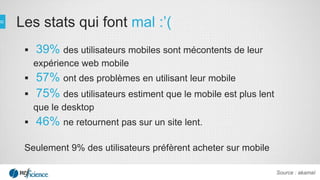  39% des utilisateurs mobiles sont mécontents de leur
expérience web mobile
 57% ont des problèmes en utilisant leur mobile
 75% des utilisateurs estiment que le mobile est plus lent
que le desktop
 46% ne retournent pas sur un site lent.
Seulement 9% des utilisateurs préfèrent acheter sur mobile
Les stats qui font mal :’(
Source : akamaï
 