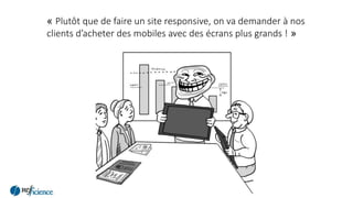 « Plutôt que de faire un site responsive, on va demander à nos
clients d’acheter des mobiles avec des écrans plus grands ! »
 