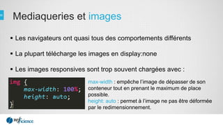 Mediaqueries et images
 Les navigateurs ont quasi tous des comportements différents
 La plupart télécharge les images en display:none
 Les images responsives sont trop souvent chargées avec :
max-width : empêche l’image de dépasser de son
conteneur tout en prenant le maximum de place
possible.
height: auto : permet à l’image ne pas être déformée
par le redimensionnement.
 