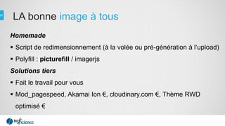 LA bonne image à tous
Homemade
 Script de redimensionnement (à la volée ou pré-génération à l’upload)
 Polyfill : picturefill / imagerjs
Solutions tiers
 Fait le travail pour vous
 Mod_pagespeed, Akamai Ion €, cloudinary.com €, Thème RWD
optimisé €
 