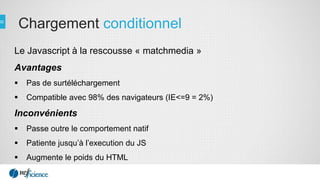 Chargement conditionnel
Le Javascript à la rescousse « matchmedia »
Avantages
 Pas de surtéléchargement
 Compatible avec 98% des navigateurs (IE<=9 = 2%)
Inconvénients
 Passe outre le comportement natif
 Patiente jusqu’à l’execution du JS
 Augmente le poids du HTML
 