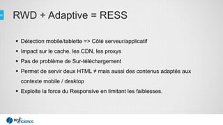 RWD + Adaptive = RESS
 Détection mobile/tablette => Côté serveur/applicatif
 Impact sur le cache, les CDN, les proxys
 Pas de problème de Sur-téléchargement
 Permet de servir deux HTML ≠ mais aussi des contenus adaptés aux
contexte mobile / desktop
 Exploite la force du Responsive en limitant les faiblesses.
 