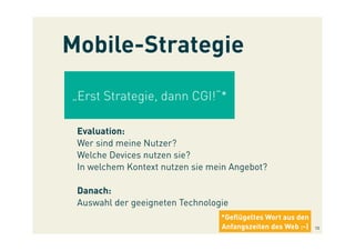 „Erst Strategie, dann CGI!“*
Evaluation:
Wer sind meine Nutzer?
Welche Devices nutzen sie?
In welchem Kontext nutzen sie mein Angebot?
Danach:
Auswahl der geeigneten Technologie
Mobile-Strategie
*Geﬂügeltes Wort aus den
Anfangszeiten des Web :-) 10
 