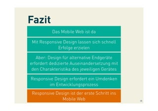 Fazit
Das Mobile Web ist da
Mit Responsive Design lassen sich schnell
Erfolge erzielen
Aber: Design für alternative Endgeräte
erfordert dedizierte Auseinandersetzung mit
den Charakteristika des jeweiligen Gerätes
Responsive Design erfordert ein Umdenken
im Entwicklungsprozess
Responsive Design ist der erste Schritt ins
Mobile Web 25
 