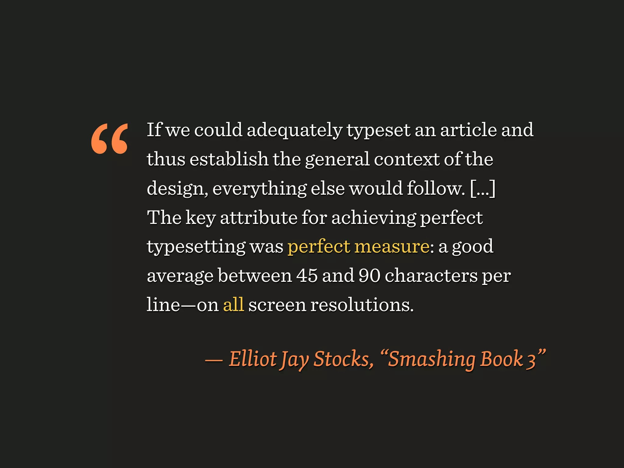 “
    If we could adequately typeset an article and
    thus establish the general context of the
    design, everything else would follow. [...]
    The key attribute for achieving perfect
    typesetting was perfect measure: a good
    average between 45 and 90 characters per
    line—on all screen resolutions.

          — Elliot Jay Stocks, “Smashing Book 3”
 