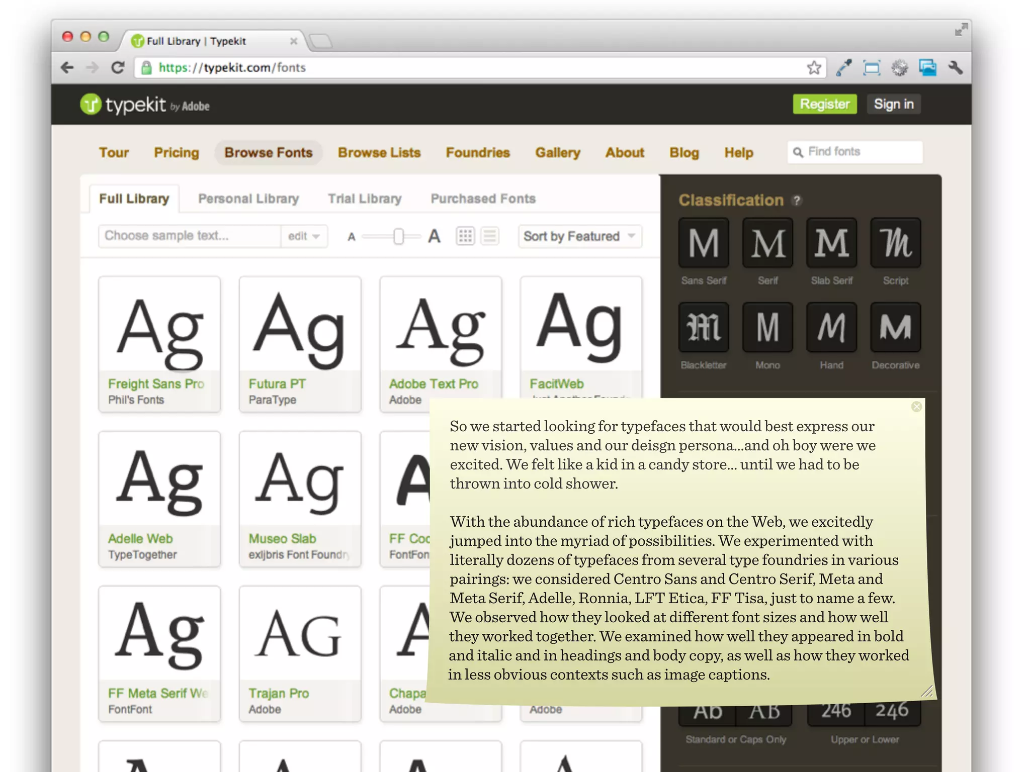 So we started looking for typefaces that would best express our
new vision, values and our deisgn persona...and oh boy were we
excited. We felt like a kid in a candy store... until we had to be
thrown into cold shower.

With the abundance of rich typefaces on the Web, we excitedly
jumped into the myriad of possibilities. We experimented with
literally dozens of typefaces from several type foundries in various
pairings: we considered Centro Sans and Centro Serif, Meta and
Meta Serif, Adelle, Ronnia, LFT Etica, FF Tisa, just to name a few.
We observed how they looked at diﬀerent font sizes and how well
they worked together. We examined how well they appeared in bold
and italic and in headings and body copy, as well as how they worked
in less obvious contexts such as image captions.
 