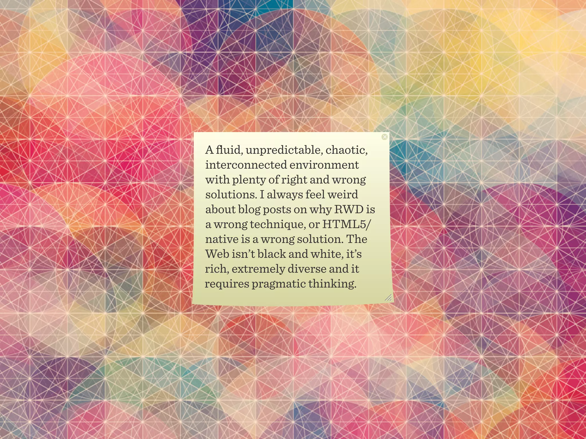 A ﬂuid, unpredictable, chaotic,
interconnected environment
with plenty of right and wrong
solutions. I always feel weird
about blog posts on why RWD is
a wrong technique, or HTML5/
native is a wrong solution. The
Web isn’t black and white, it’s
rich, extremely diverse and it
requires pragmatic thinking.
 