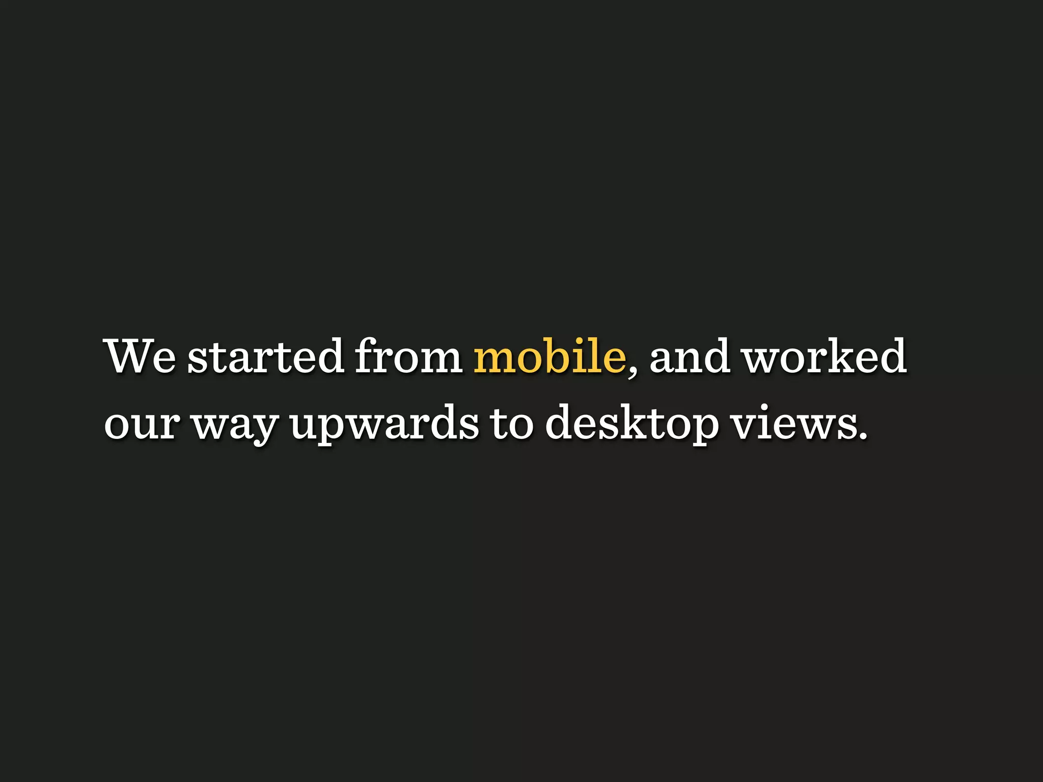 We started from mobile, and worked
our way upwards to desktop views.
 