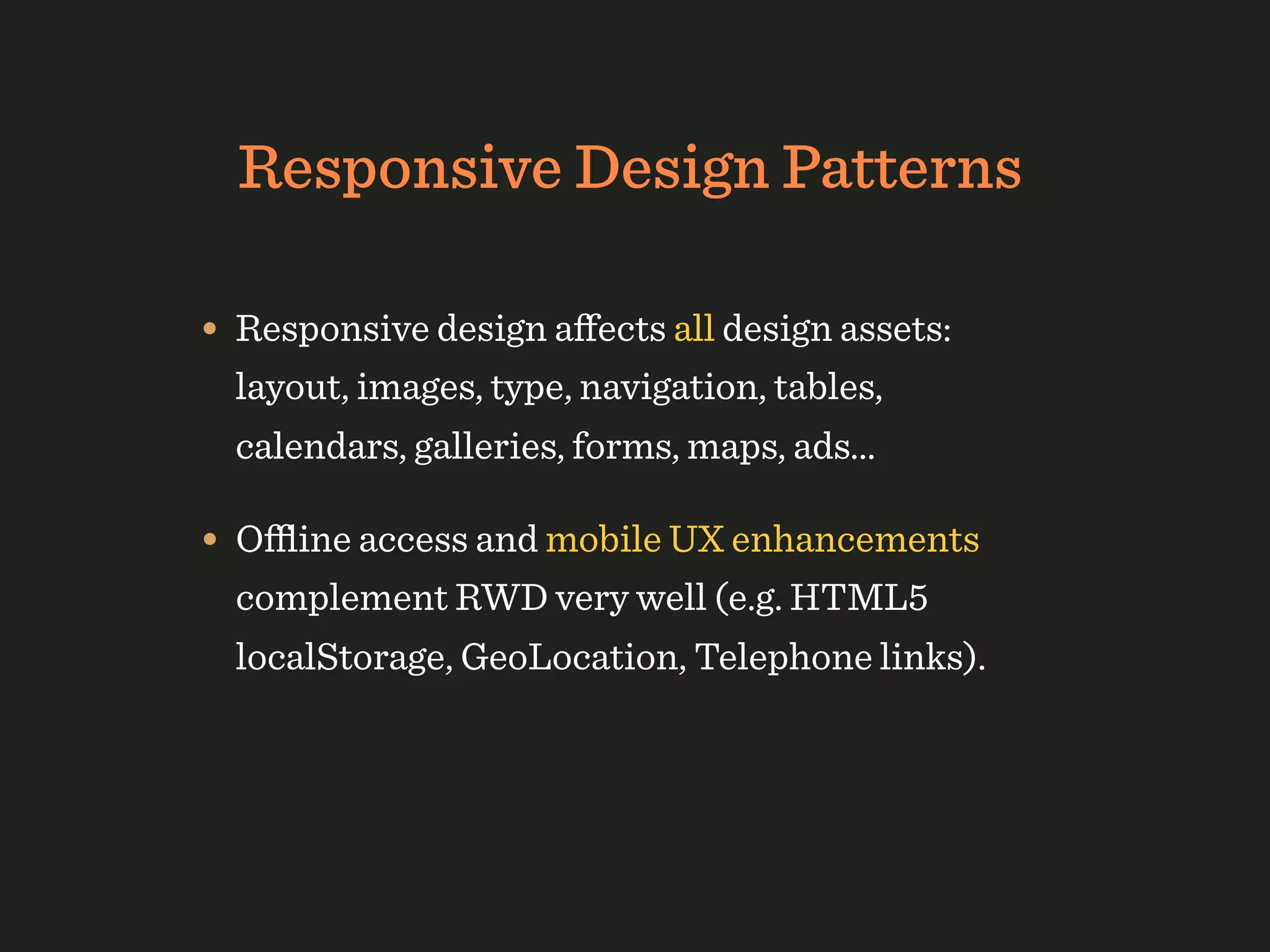 Responsive Design Patterns

• Responsive design aﬀects all design assets:
  layout, images, type, navigation, tables,
  calendars, galleries, forms, maps, ads...

• Oﬄine access and mobile UX enhancements
  complement RWD very well (e.g. HTML5
  localStorage, GeoLocation, Telephone links).
 