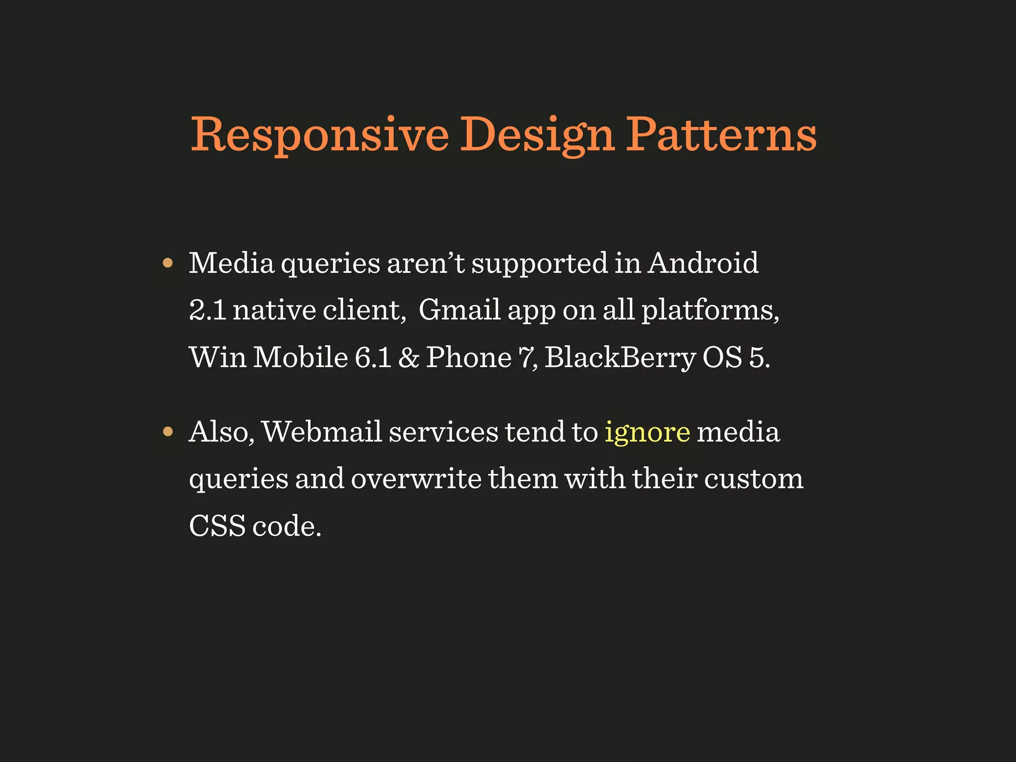Responsive Design Patterns

• Media queries aren’t supported in Android
  2.1 native client, Gmail app on all platforms,
  Win Mobile 6.1 & Phone 7, BlackBerry OS 5.

• Also, Webmail services tend to ignore media
  queries and overwrite them with their custom
  CSS code.
 